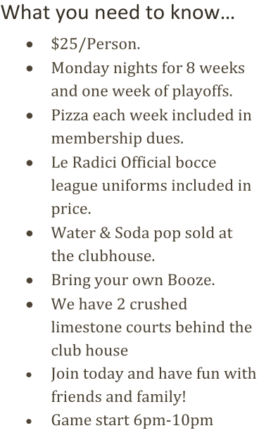 What you need to know…      $25/Person.       Monday nights for  8 weeks  and  one week of playoffs.      Pizza each week included in  membership dues.      Le Radici Official bocce  league uniforms included in  price .      Water & Soda pop sold at  the clubhouse.      Bring your own Booze.      We have 2 crushed  limestone courts behind the  club house      Join today and have fun with  friends and family!      Game start  6pm - 10pm